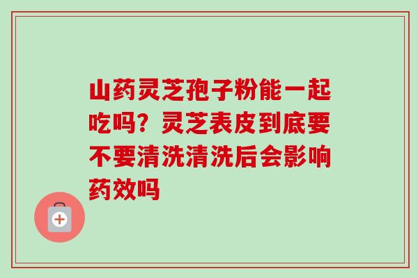 山药灵芝孢子粉能一起吃吗?灵芝表皮到底要不要清洗清洗后会影响药效吗-第1张图片-卓越灵芝孢子粉 山药灵芝孢子粉能一起吃吗?灵芝表皮到底要不要清洗清洗后会影响药效吗-第1张图片-卓越灵芝孢子粉