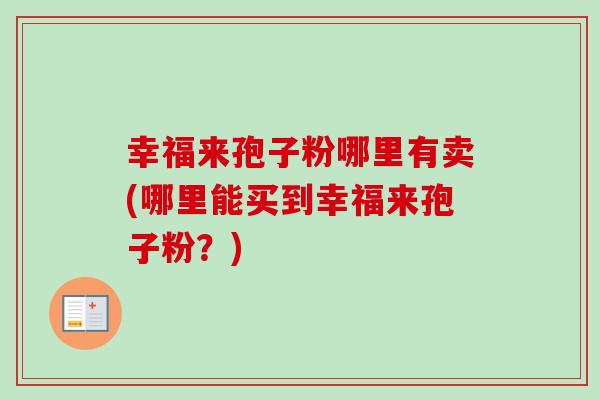 幸福来孢子粉哪里有卖(哪里能买到幸福来孢子粉?)-第1张图片-卓越灵芝孢子粉 幸福来孢子粉哪里有卖(哪里能买到幸福来孢子粉?)-第1张图片-卓越灵芝孢子粉