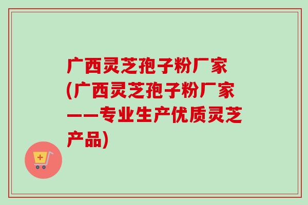 广西灵芝孢子粉厂家 (广西灵芝孢子粉厂家——专业生产优质灵芝产品)-第1张图片-卓越灵芝孢子粉 广西灵芝孢子粉厂家 (广西灵芝孢子粉厂家——专业生产优质灵芝产品)-第1张图片-卓越灵芝孢子粉