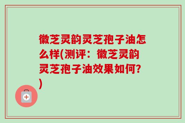 徽芝灵韵灵芝孢子油怎么样(测评：徽芝灵韵灵芝孢子油效果如何？)-第1张图片-卓越灵芝孢子粉