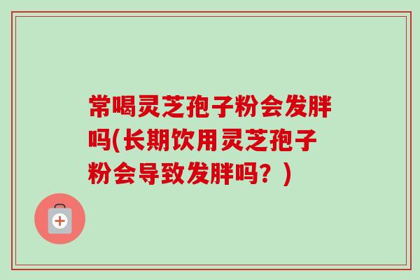 常喝灵芝孢子粉会发胖吗(长期饮用灵芝孢子粉会导致发胖吗?)-第1张图片-卓越灵芝孢子粉 常喝灵芝孢子粉会发胖吗(长期饮用灵芝孢子粉会导致发胖吗?)-第1张图片-卓越灵芝孢子粉