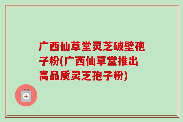 广西仙草堂灵芝破壁孢子粉(广西仙草堂推出高品质灵芝孢子粉)-第1张图片-卓越灵芝孢子粉 广西仙草堂灵芝破壁孢子粉(广西仙草堂推出高品质灵芝孢子粉)-第1张图片-卓越灵芝孢子粉