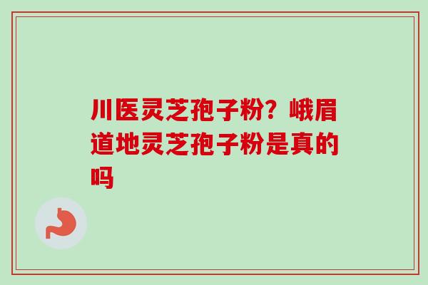 川医灵芝孢子粉？峨眉道地灵芝孢子粉是真的吗-第1张图片-卓越灵芝孢子粉