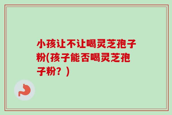 小孩让不让喝灵芝孢子粉(孩子能否喝灵芝孢子粉？)-第1张图片-卓越灵芝孢子粉
