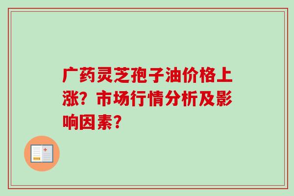 广药灵芝孢子油价格上涨？市场行情分析及影响因素？-第1张图片-卓越灵芝孢子粉