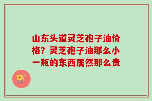 山东头道灵芝孢子油价格？灵芝孢子油那么小一瓶的东西居然那么贵-第1张图片-卓越灵芝孢子粉