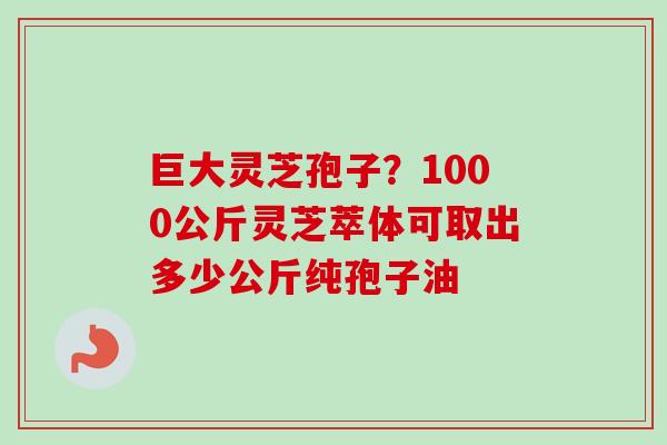巨大灵芝孢子？1000公斤灵芝萃体可取出多少公斤纯孢子油-第1张图片-卓越灵芝孢子粉