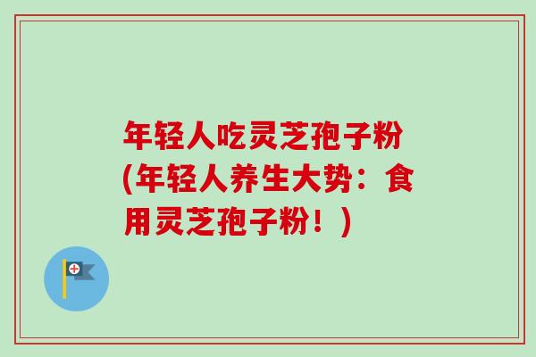 年轻人吃灵芝孢子粉 (年轻人养生大势:食用灵芝孢子粉!)-第1张图片-卓越灵芝孢子粉 年轻人吃灵芝孢子粉 (年轻人养生大势:食用灵芝孢子粉!)-第1张图片-卓越灵芝孢子粉