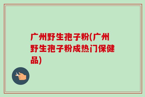 广州野生孢子粉(广州野生孢子粉成热门保健品)-第1张图片-卓越灵芝孢子粉