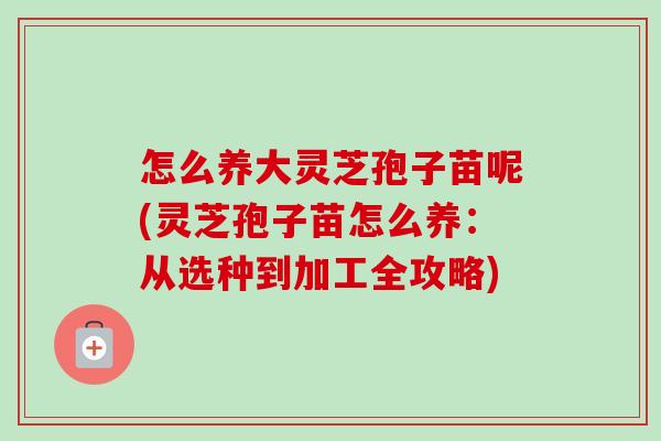 怎么养大灵芝孢子苗呢(灵芝孢子苗怎么养:从选种到加工全攻略)-第1张图片-卓越灵芝孢子粉 怎么养大灵芝孢子苗呢(灵芝孢子苗怎么养:从选种到加工全攻略)-第1张图片-卓越灵芝孢子粉