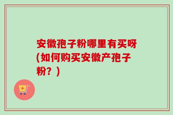 安徽孢子粉哪里有买呀(如何购买安徽产孢子粉？)-第1张图片-卓越灵芝孢子粉