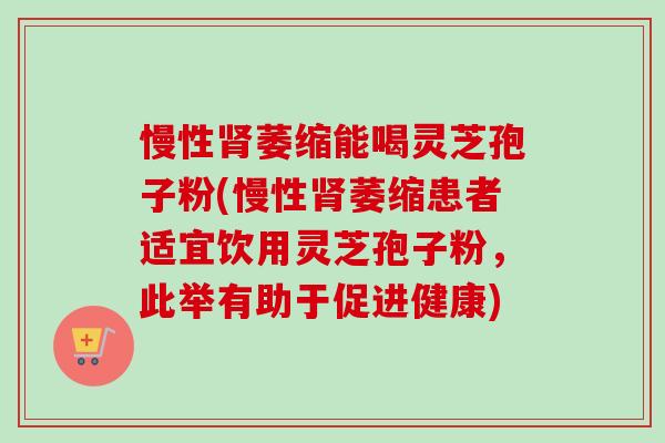 慢性肾萎缩能喝灵芝孢子粉(慢性肾萎缩患者适宜饮用灵芝孢子粉，此举有助于促进健康)-第1张图片-卓越灵芝孢子粉