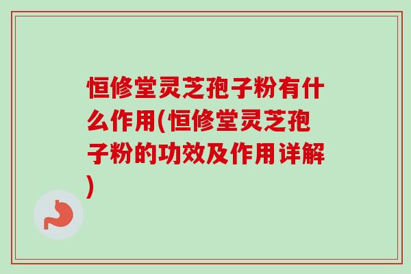 恒修堂灵芝孢子粉有什么作用(恒修堂灵芝孢子粉的功效及作用详解)-第1张图片-卓越灵芝孢子粉