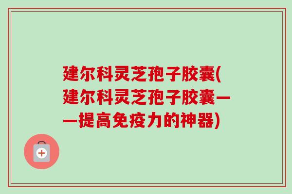 建尔科灵芝孢子胶囊(建尔科灵芝孢子胶囊——提高免疫力的神器)-第1张图片-卓越灵芝孢子粉 建尔科灵芝孢子胶囊(建尔科灵芝孢子胶囊——提高免疫力的神器)-第1张图片-卓越灵芝孢子粉