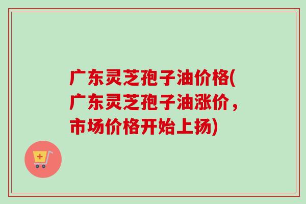 广东灵芝孢子油价格(广东灵芝孢子油涨价,市场价格开始上扬)-第1张图片-卓越灵芝孢子粉 广东灵芝孢子油价格(广东灵芝孢子油涨价,市场价格开始上扬)-第1张图片-卓越灵芝孢子粉