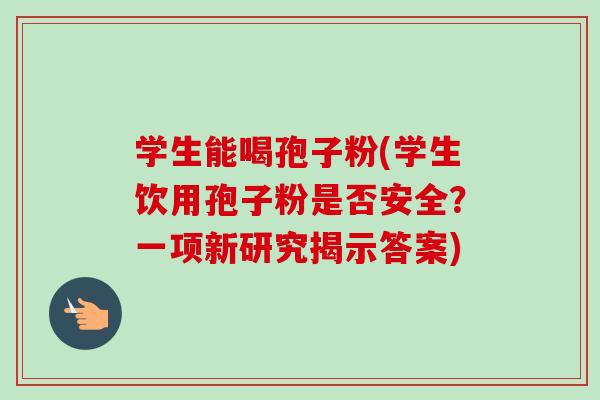 学生能喝孢子粉(学生饮用孢子粉是否安全?一项新研究揭示答案)-第1张图片-卓越灵芝孢子粉 学生能喝孢子粉(学生饮用孢子粉是否安全?一项新研究揭示答案)-第1张图片-卓越灵芝孢子粉