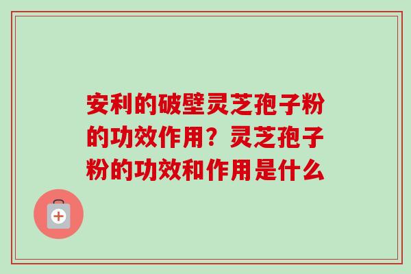 安利的破壁灵芝孢子粉的功效作用？灵芝孢子粉的功效和作用是什么-第1张图片-卓越灵芝孢子粉