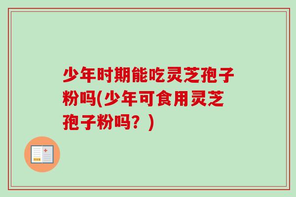 少年时期能吃灵芝孢子粉吗(少年可食用灵芝孢子粉吗?)-第1张图片-卓越灵芝孢子粉 少年时期能吃灵芝孢子粉吗(少年可食用灵芝孢子粉吗?)-第1张图片-卓越灵芝孢子粉