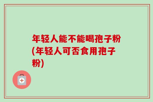 年轻人能不能喝孢子粉(年轻人可否食用孢子粉)-第1张图片-卓越灵芝孢子粉 年轻人能不能喝孢子粉(年轻人可否食用孢子粉)-第1张图片-卓越灵芝孢子粉