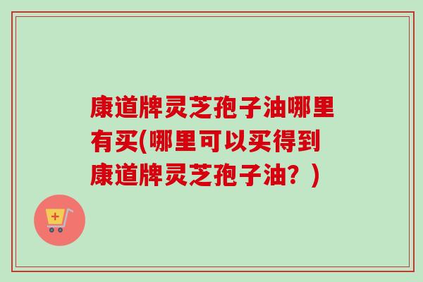 康道牌灵芝孢子油哪里有买(哪里可以买得到康道牌灵芝孢子油?)-第1张图片-卓越灵芝孢子粉 康道牌灵芝孢子油哪里有买(哪里可以买得到康道牌灵芝孢子油?)-第1张图片-卓越灵芝孢子粉