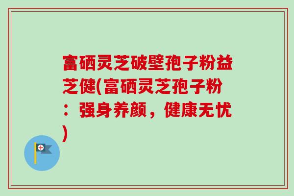 富硒灵芝破壁孢子粉益芝健(富硒灵芝孢子粉:强身养颜,健康无忧)-第1张图片-卓越灵芝孢子粉 富硒灵芝破壁孢子粉益芝健(富硒灵芝孢子粉:强身养颜,健康无忧)-第1张图片-卓越灵芝孢子粉
