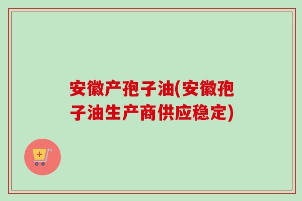 安徽产孢子油(安徽孢子油生产商供应稳定)-第1张图片-卓越灵芝孢子粉
