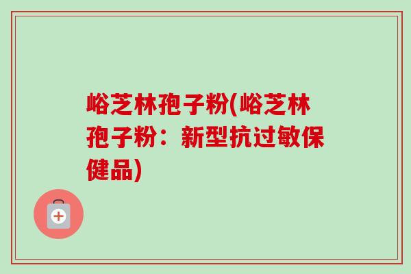 峪芝林孢子粉(峪芝林孢子粉：新型抗过敏保健品)-第1张图片-卓越灵芝孢子粉