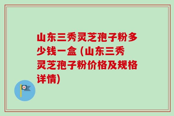 山东三秀灵芝孢子粉多少钱一盒 (山东三秀灵芝孢子粉价格及规格详情)-第1张图片-卓越灵芝孢子粉