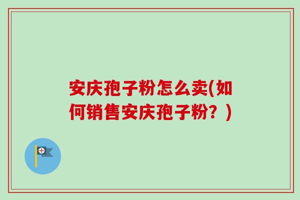 安庆孢子粉怎么卖(如何销售安庆孢子粉？)-第1张图片-卓越灵芝孢子粉
