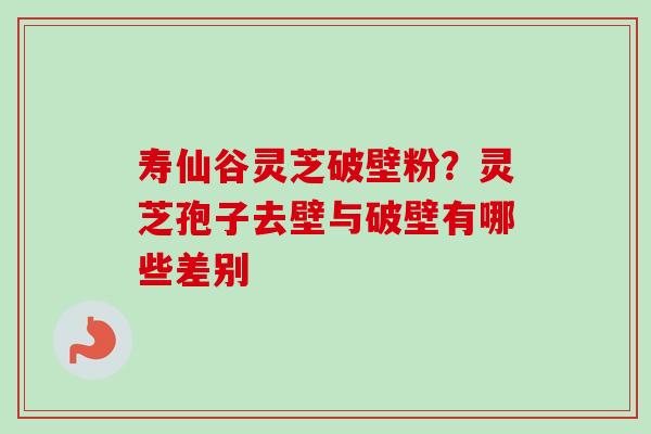 寿仙谷灵芝破壁粉？灵芝孢子去壁与破壁有哪些差别-第1张图片-卓越灵芝孢子粉