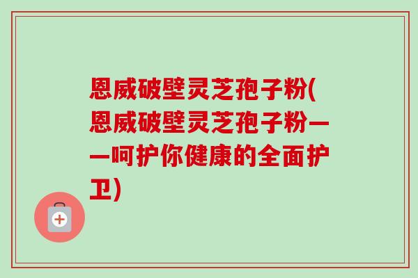 恩威破壁灵芝孢子粉(恩威破壁灵芝孢子粉——呵护你健康的全面护卫)-第1张图片-卓越灵芝孢子粉