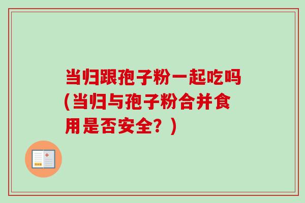 当归跟孢子粉一起吃吗(当归与孢子粉合并食用是否安全？)-第1张图片-卓越灵芝孢子粉