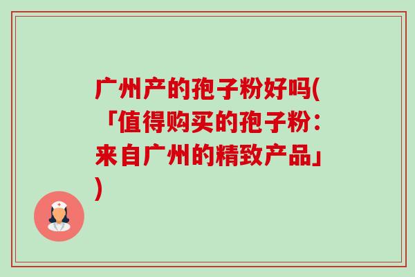 广州产的孢子粉好吗(「值得购买的孢子粉:来自广州的精致产品」)-第1张图片-卓越灵芝孢子粉 广州产的孢子粉好吗(「值得购买的孢子粉:来自广州的精致产品」)-第1张图片-卓越灵芝孢子粉