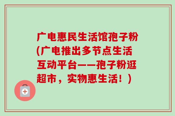 广电惠民生活馆孢子粉(广电推出多节点生活互动平台——孢子粉逛超市,实物惠生活!)-第1张图片-卓越灵芝孢子粉 广电惠民生活馆孢子粉(广电推出多节点生活互动平台——孢子粉逛超市,实物惠生活!)-第1张图片-卓越灵芝孢子粉
