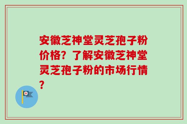 安徽芝神堂灵芝孢子粉价格？了解安徽芝神堂灵芝孢子粉的市场行情？-第1张图片-卓越灵芝孢子粉
