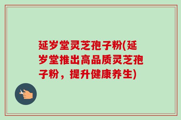 延岁堂灵芝孢子粉(延岁堂推出高品质灵芝孢子粉,提升健康养生)-第1张图片-卓越灵芝孢子粉 延岁堂灵芝孢子粉(延岁堂推出高品质灵芝孢子粉,提升健康养生)-第1张图片-卓越灵芝孢子粉