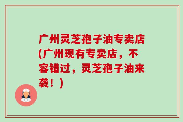广州灵芝孢子油专卖店(广州现有专卖店，不容错过，灵芝孢子油来袭！)-第1张图片-卓越灵芝孢子粉