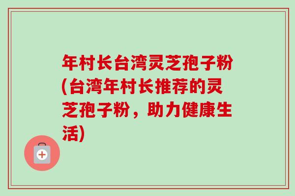 年村长台湾灵芝孢子粉(台湾年村长推荐的灵芝孢子粉,助力健康生活)-第1张图片-卓越灵芝孢子粉 年村长台湾灵芝孢子粉(台湾年村长推荐的灵芝孢子粉,助力健康生活)-第1张图片-卓越灵芝孢子粉
