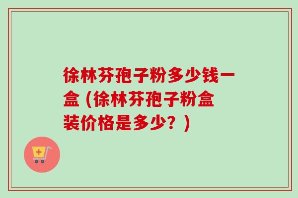 徐林芬孢子粉多少钱一盒 (徐林芬孢子粉盒装价格是多少？)-第1张图片-卓越灵芝孢子粉