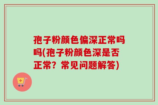 孢子粉颜色偏深正常吗吗(孢子粉颜色深是否正常？常见问题解答)-第1张图片-卓越灵芝孢子粉