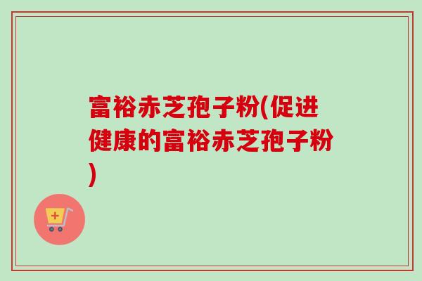 富裕赤芝孢子粉(促进健康的富裕赤芝孢子粉)-第1张图片-卓越灵芝孢子粉 富裕赤芝孢子粉(促进健康的富裕赤芝孢子粉)-第1张图片-卓越灵芝孢子粉