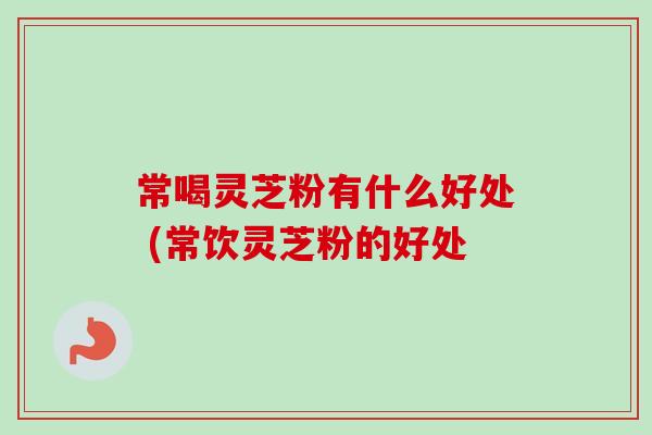 常喝灵芝粉有什么好处 (常饮灵芝粉的好处-第1张图片-卓越灵芝孢子粉