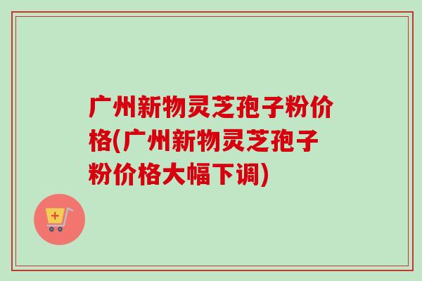 广州新物灵芝孢子粉价格(广州新物灵芝孢子粉价格大幅下调)-第1张图片-卓越灵芝孢子粉 广州新物灵芝孢子粉价格(广州新物灵芝孢子粉价格大幅下调)-第1张图片-卓越灵芝孢子粉