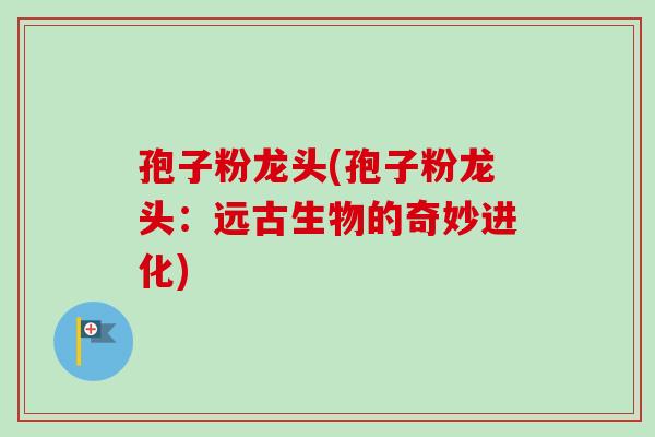 孢子粉龙头(孢子粉龙头：远古生物的奇妙进化)-第1张图片-卓越灵芝孢子粉