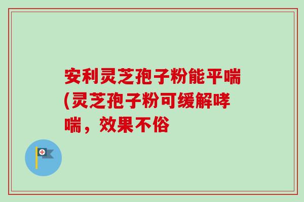 安利灵芝孢子粉能平喘(灵芝孢子粉可缓解哮喘,效果不俗-第1张图片-卓越灵芝孢子粉 安利灵芝孢子粉能平喘(灵芝孢子粉可缓解哮喘,效果不俗-第1张图片-卓越灵芝孢子粉