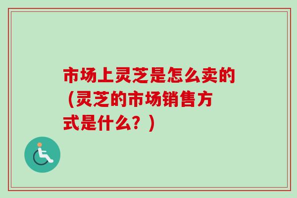 市场上灵芝是怎么卖的 (灵芝的市场销售方式是什么?)-第1张图片-卓越灵芝孢子粉 市场上灵芝是怎么卖的 (灵芝的市场销售方式是什么?)-第1张图片-卓越灵芝孢子粉