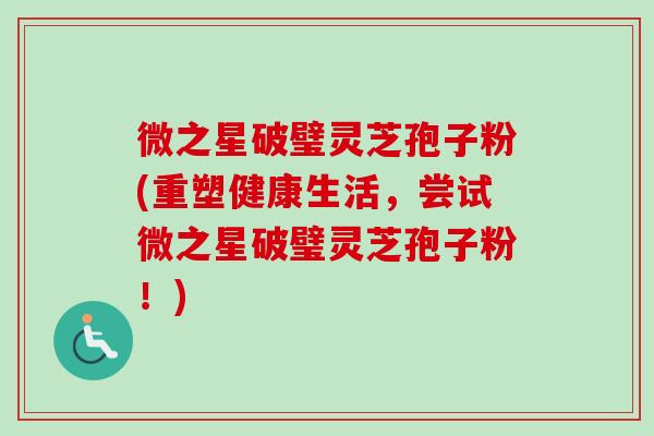 微之星破璧灵芝孢子粉(重塑健康生活，尝试微之星破璧灵芝孢子粉！)-第1张图片-卓越灵芝孢子粉
