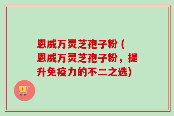 恩威万灵芝孢子粉 (恩威万灵芝孢子粉,提升免疫力的不二之选)-第1张图片-卓越灵芝孢子粉 恩威万灵芝孢子粉 (恩威万灵芝孢子粉,提升免疫力的不二之选)-第1张图片-卓越灵芝孢子粉