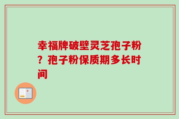 幸福牌破壁灵芝孢子粉？孢子粉保质期多长时间-第1张图片-卓越灵芝孢子粉