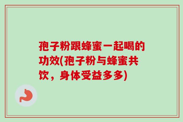 孢子粉跟蜂蜜一起喝的功效(孢子粉与蜂蜜共饮，身体受益多多)-第1张图片-卓越灵芝孢子粉